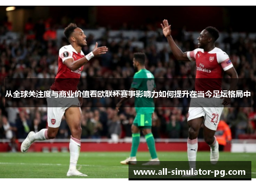 从全球关注度与商业价值看欧联杯赛事影响力如何提升在当今足坛格局中 从全球关注度与商业价值看欧联杯赛事影响力如何提升在当今足坛格局中