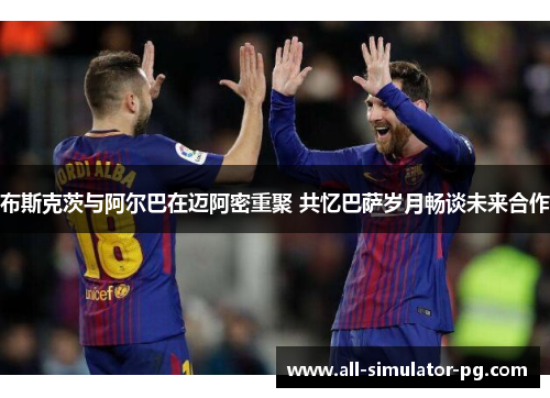 布斯克茨与阿尔巴在迈阿密重聚 共忆巴萨岁月畅谈未来合作